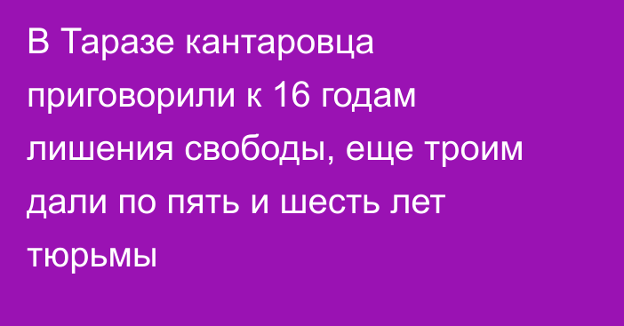 В Таразе кантаровца приговорили к 16 годам лишения свободы, еще троим дали по пять и шесть лет тюрьмы