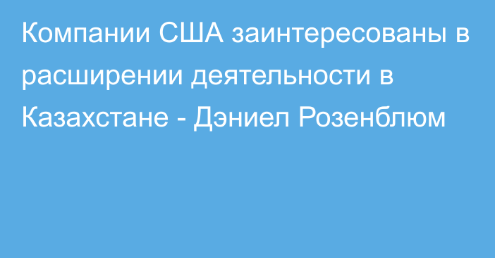 Компании США заинтересованы в расширении деятельности в Казахстане - Дэниел Розенблюм