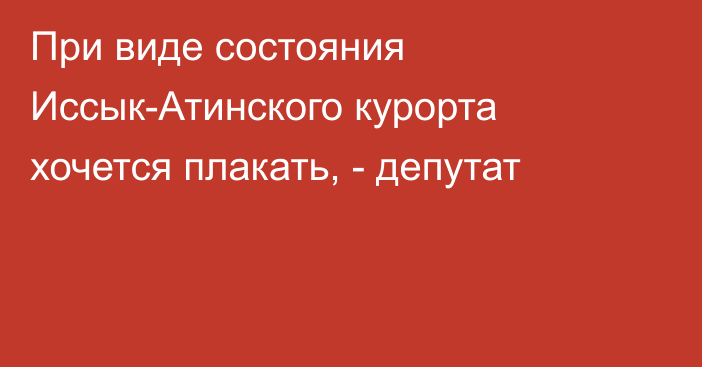 При виде состояния Иссык-Атинского курорта хочется плакать, - депутат