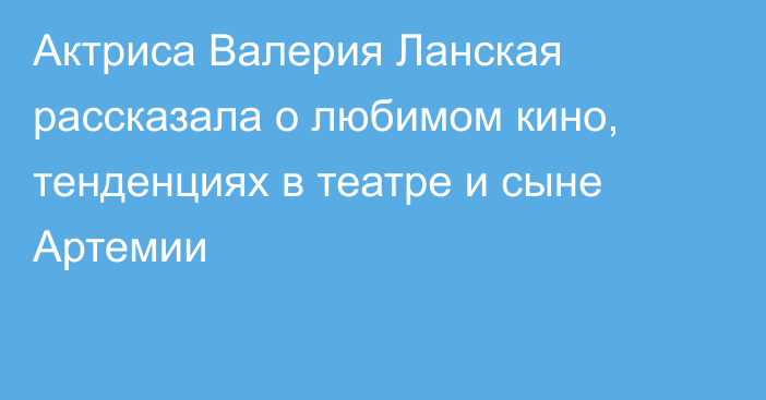 Актриса Валерия Ланская рассказала о любимом кино, тенденциях в театре и сыне Артемии