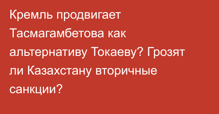 Кремль продвигает Тасмагамбетова как альтернативу Токаеву? Грозят ли Казахстану вторичные санкции?