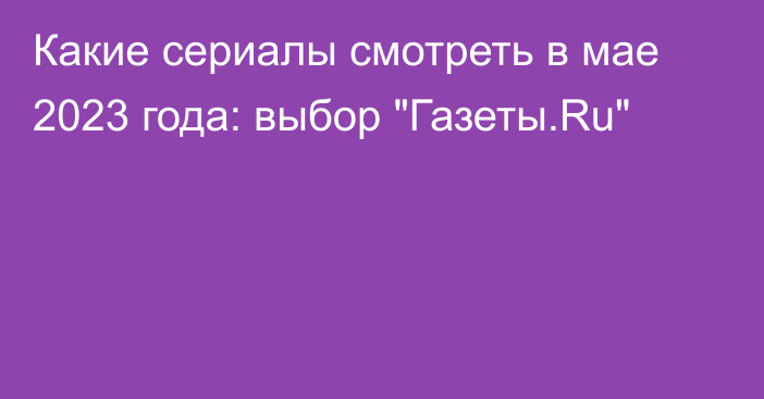 Какие сериалы смотреть в мае 2023 года: выбор 