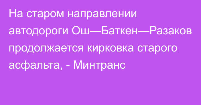 На старом направлении автодороги Ош—Баткен—Разаков продолжается кирковка старого асфальта, - Минтранс