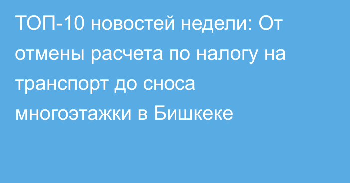 ТОП-10 новостей недели: От отмены расчета по налогу на транспорт до сноса многоэтажки в Бишкеке