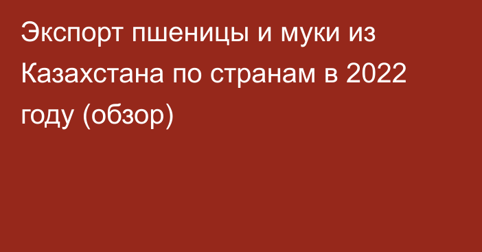 Экспорт пшеницы и муки из Казахстана по странам в 2022 году (обзор)