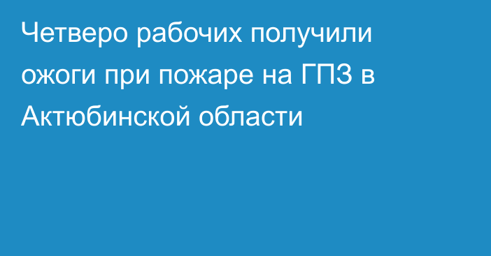 Четверо рабочих получили ожоги при пожаре на ГПЗ в Актюбинской области