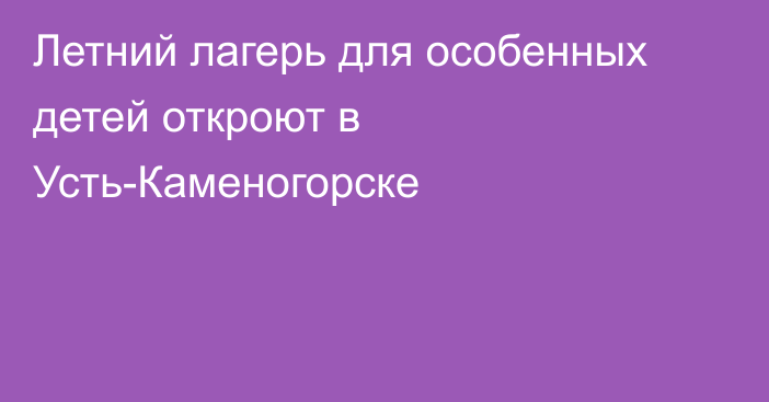 Летний лагерь для особенных детей откроют в Усть-Каменогорске