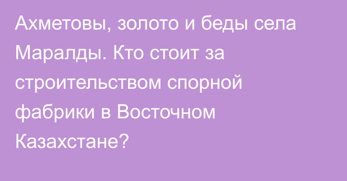 Ахметовы, золото и беды села Маралды. Кто стоит за строительством спорной фабрики в Восточном Казахстане?