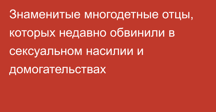 Знаменитые многодетные отцы, которых недавно обвинили в сексуальном насилии и домогательствах