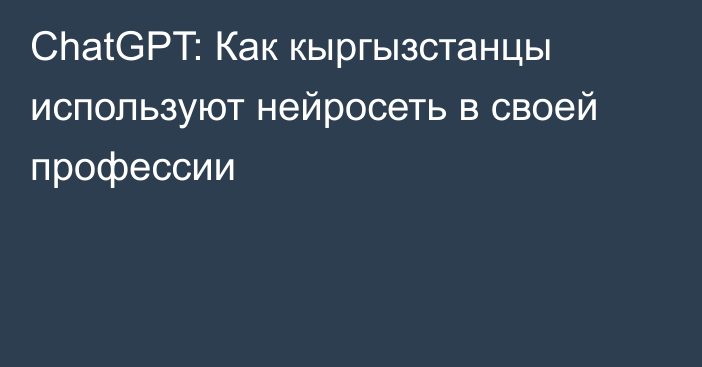 ChatGPT: Как кыргызстанцы используют нейросеть в своей профессии