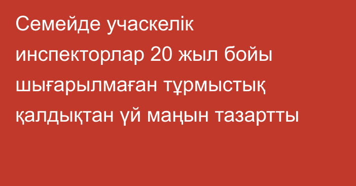 Семейде учаскелік инспекторлар 20 жыл бойы шығарылмаған тұрмыстық қалдықтан үй маңын тазартты