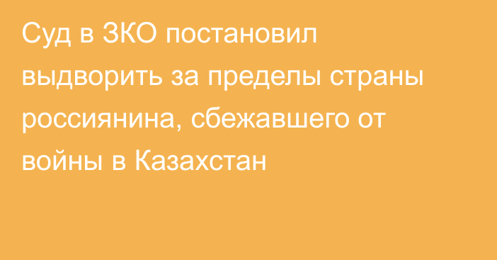 Суд в ЗКО постановил выдворить за пределы страны россиянина, сбежавшего от войны в Казахстан