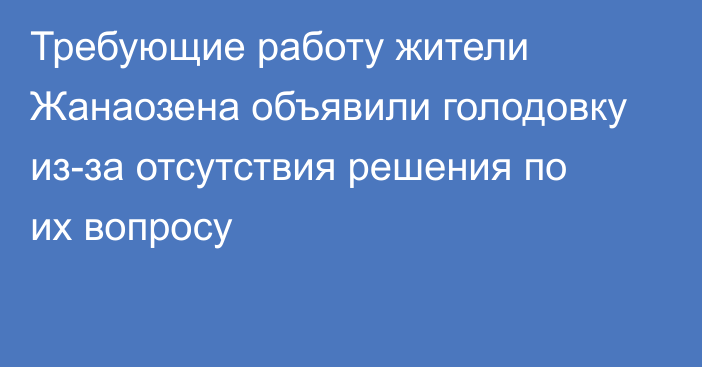 Требующие работу жители Жанаозена объявили голодовку из-за отсутствия решения по их вопросу