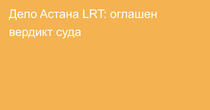 Дело Aстана LRT: оглашен вердикт суда