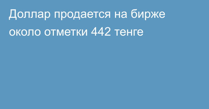 Доллар продается на бирже около отметки 442 тенге