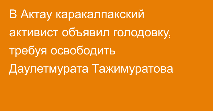 В Актау каракалпакский активист объявил голодовку, требуя освободить Даулетмурата Тажимуратова