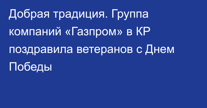 Добрая традиция. Группа компаний «Газпром» в КР поздравила ветеранов с Днем Победы