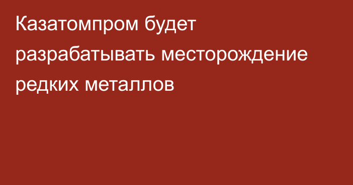 Казатомпром будет разрабатывать месторождение редких металлов