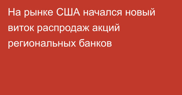 На рынке США начался новый виток распродаж акций региональных банков