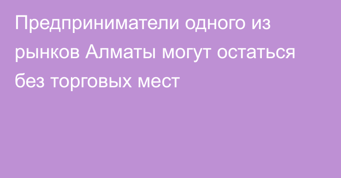 Предприниматели одного из рынков Алматы могут остаться без торговых мест