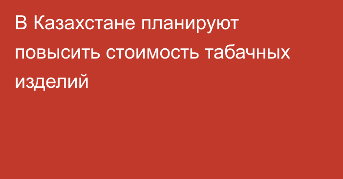 В Казахстане планируют повысить стоимость табачных изделий