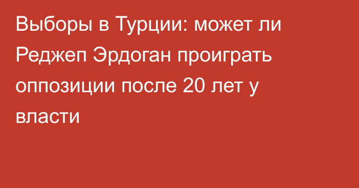 Выборы в Турции: может ли Реджеп Эрдоган проиграть оппозиции после 20 лет у власти