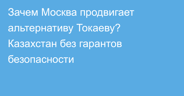 Зачем Москва продвигает альтернативу Токаеву? Казахстан без гарантов безопасности