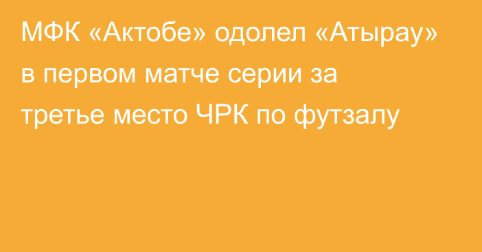 МФК «Актобе» одолел «Атырау» в первом матче серии за третье место ЧРК по футзалу