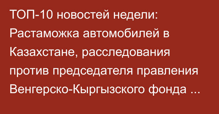 ТОП-10 новостей недели: Растаможка автомобилей в Казахстане, расследования против председателя правления Венгерско-Кыргызского фонда развития Т.Эркинова и президента Фонда поддержки развития туризма Е.Калашниковой