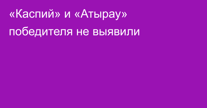 «Каспий» и «Атырау» победителя не выявили