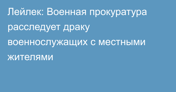 Лейлек: Военная прокуратура расследует драку военнослужащих с местными жителями