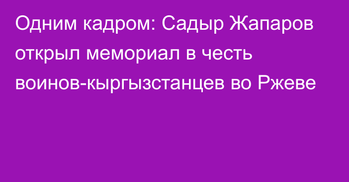 Одним кадром: Садыр Жапаров открыл мемориал в честь воинов-кыргызстанцев во Ржеве