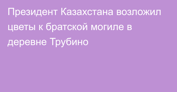 Президент Казахстана возложил цветы к братской могиле в деревне Трубино