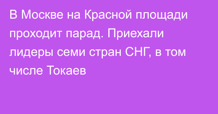 В Москве на Красной площади проходит парад. Приехали лидеры семи стран СНГ, в том числе Токаев