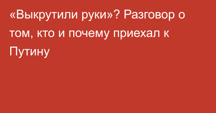 «Выкрутили руки»? Разговор о том, кто и почему приехал к Путину