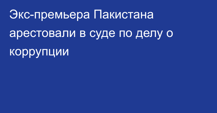 Экс-премьера Пакистана арестовали в суде по делу о коррупции