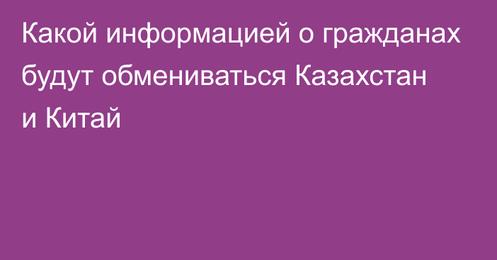 Какой информацией о гражданах будут обмениваться Казахстан и Китай