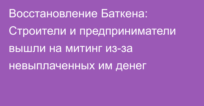 Восстановление Баткена: Строители и предприниматели вышли на митинг из-за невыплаченных им денег