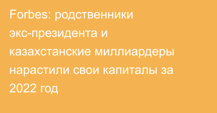 Forbes: родственники экс-президента и казахстанские миллиардеры нарастили свои капиталы за 2022 год