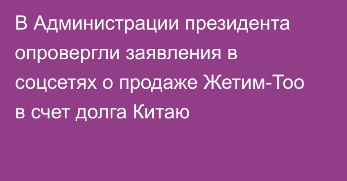 В Администрации президента опровергли заявления в соцсетях о продаже Жетим-Тоо в счет долга Китаю