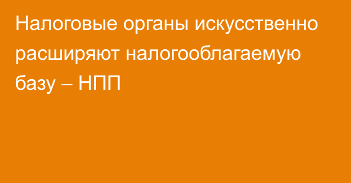 Налоговые органы искусственно расширяют налогооблагаемую базу – НПП