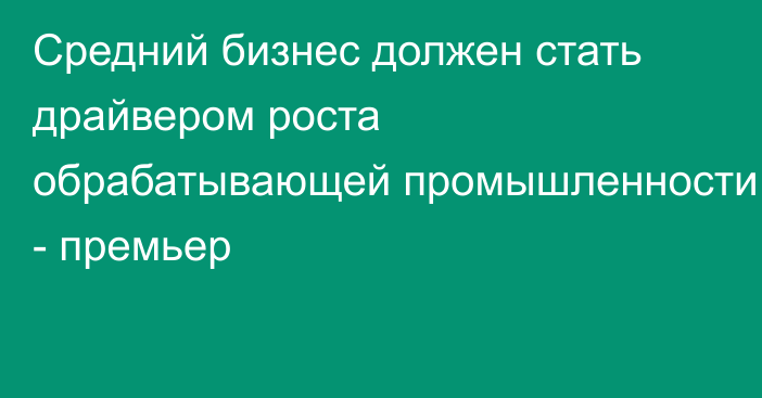 Средний бизнес должен стать драйвером роста обрабатывающей промышленности - премьер