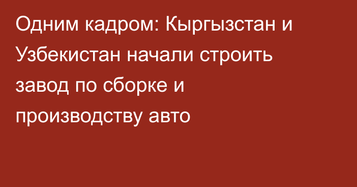 Одним кадром: Кыргызстан и Узбекистан начали строить завод по сборке и производству авто