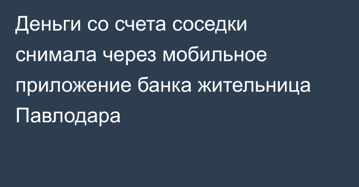 Деньги со счета соседки снимала через мобильное приложение банка жительница Павлодара