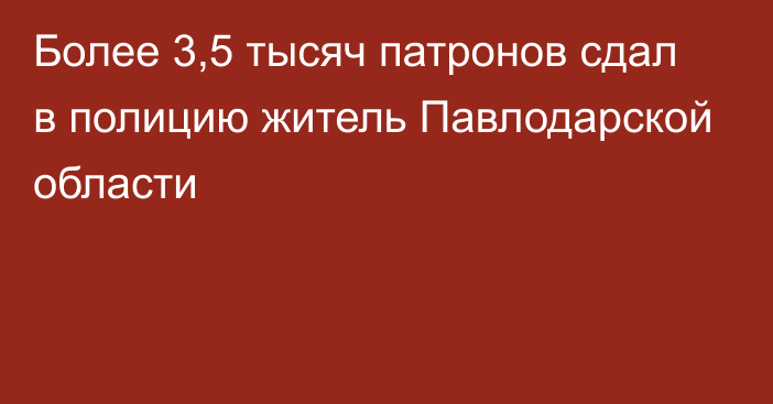 Более 3,5 тысяч патронов сдал в полицию житель Павлодарской области