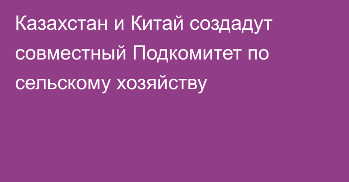 Казахстан и Китай создадут совместный Подкомитет по сельскому хозяйству