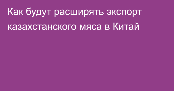 Как будут расширять экспорт казахстанского мяса в Китай