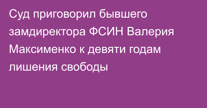 Суд приговорил бывшего замдиректора ФСИН Валерия Максименко к девяти годам лишения свободы