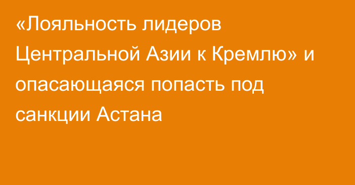 «Лояльность лидеров Центральной Азии к Кремлю» и опасающаяся попасть под санкции Астана