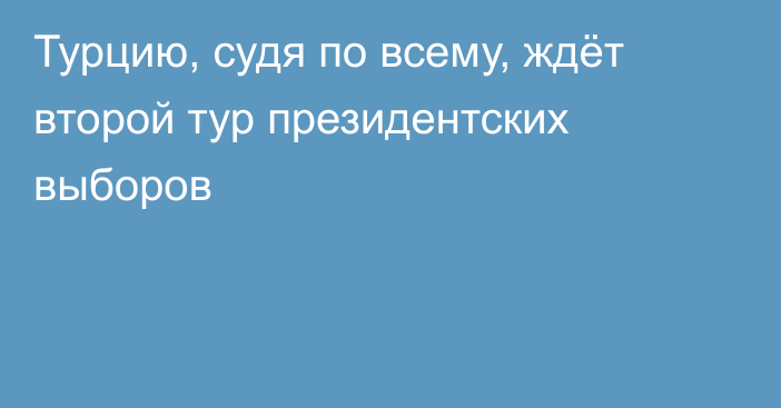 Турцию, судя по всему, ждёт второй тур президентских выборов